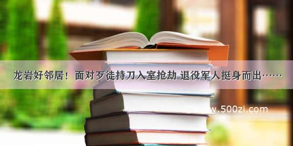 龙岩好邻居！面对歹徒持刀入室抢劫 退役军人挺身而出……