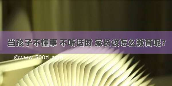 当孩子不懂事 不听话时 家长该怎么教育呢？