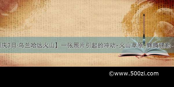 【中秋/国庆3日·乌兰哈达火山】一张照片引起的冲动-火山草原-辉腾锡勒-网红黄花沟