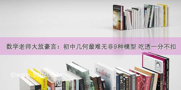 数学老师大放豪言：初中几何最难无非9种模型 吃透一分不扣