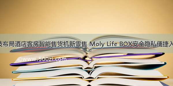 摩乐云科技布局酒店客房智能售货机新零售 Moly Life BOX安全隐私便捷入住新体验！