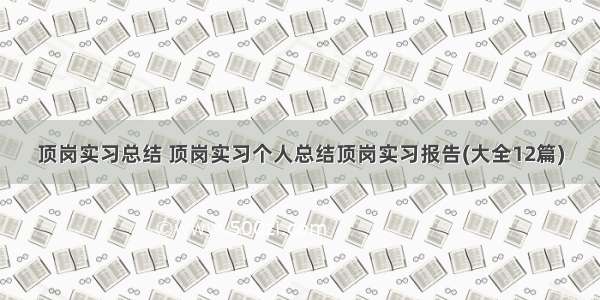 顶岗实习总结 顶岗实习个人总结顶岗实习报告(大全12篇)