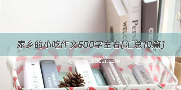 家乡的小吃作文600字左右(汇总10篇)