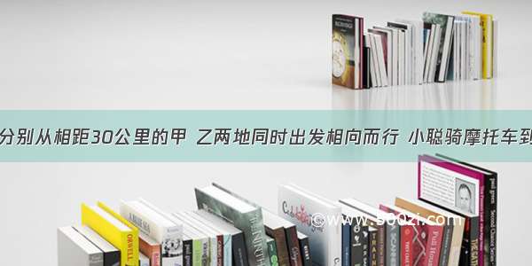 小聪和小明分别从相距30公里的甲 乙两地同时出发相向而行 小聪骑摩托车到达乙地后立