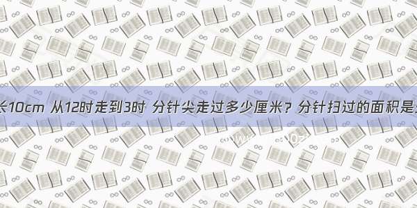 钟面上的分针长10cm 从12时走到3时 分针尖走过多少厘米？分针扫过的面积是多少平方厘米？