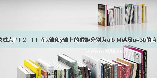 解答题求过点P（2 -1） 在x轴和y轴上的截距分别为a b 且满足a=3b的直线方程