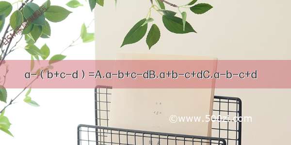 a-（b+c-d）=A.a-b+c-dB.a+b-c+dC.a-b-c+d