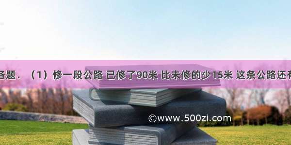 解答下列各题．（1）修一段公路 已修了90米 比未修的少15米 这条公路还有多少米未