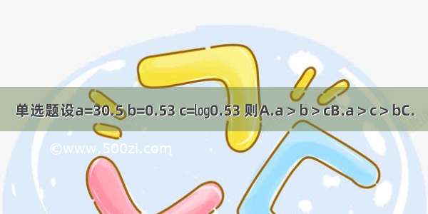 单选题设a=30.5 b=0.53 c=㏒0.53 则A.a＞b＞cB.a＞c＞bC.