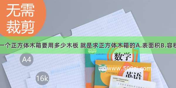 计算做一个正方体木箱要用多少木板 就是求正方体木箱的A.表面积B.容积C.体积