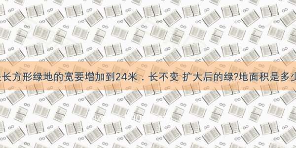 下面这块长方形绿地的宽要增加到24米．长不变 扩大后的绿?地面积是多少平方米？