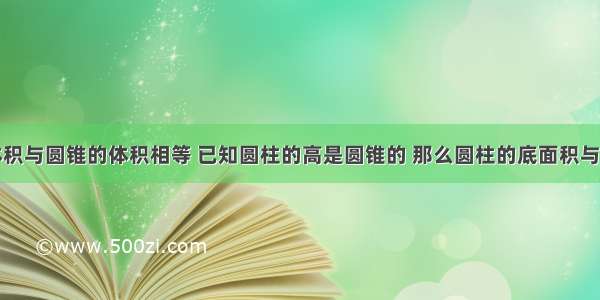 圆柱体的体积与圆锥的体积相等 已知圆柱的高是圆锥的 那么圆柱的底面积与圆锥的底面