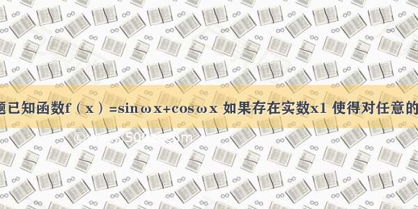 填空题已知函数f（x）=sinωx+cosωx 如果存在实数x1 使得对任意的实数x