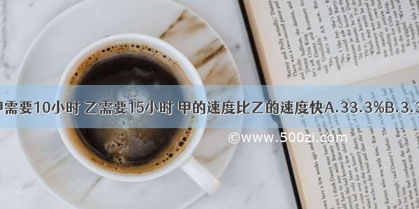 从东城到西城 甲需要10小时 乙需要15小时 甲的速度比乙的速度快A.33.3%B.3.3%C.50%D.5%