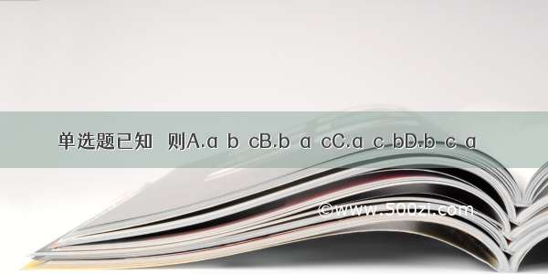 单选题已知   则A.a＞b＞cB.b＞a＞cC.a＞c＞bD.b＞c＞a