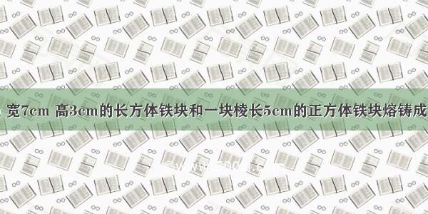 把一个长9cm 宽7cm 高3cm的长方体铁块和一块棱长5cm的正方体铁块熔铸成一个底面积是