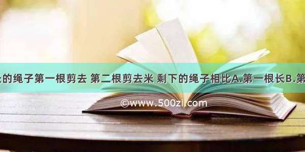 两根同样长的绳子第一根剪去 第二根剪去米 剩下的绳子相比A.第一根长B.第二根长C.同