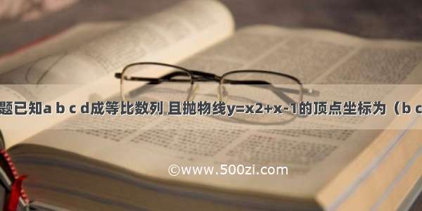 单选题已知a b c d成等比数列 且抛物线y=x2+x-1的顶点坐标为（b c） 则