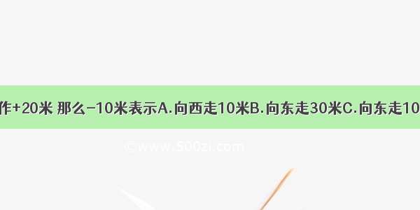 设向东走20米 记作+20米 那么-10米表示A.向西走10米B.向东走30米C.向东走10米D.向西走30米