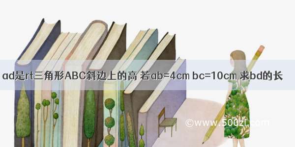 ad是rt三角形ABC斜边上的高 若ab=4cm bc=10cm 求bd的长