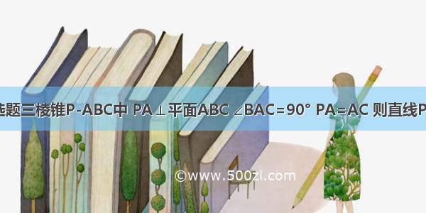 单选题三棱锥P-ABC中 PA⊥平面ABC ∠BAC=90° PA=AC 则直线PC与