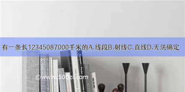 有一条长12345087000千米的A.线段B.射线C.直线D.无法确定