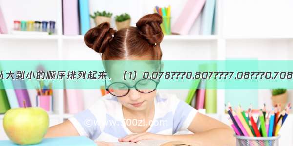 把下面各数按从大到小的顺序排列起来．（1）0.078???0.807???7.08???0.708?????8.07??