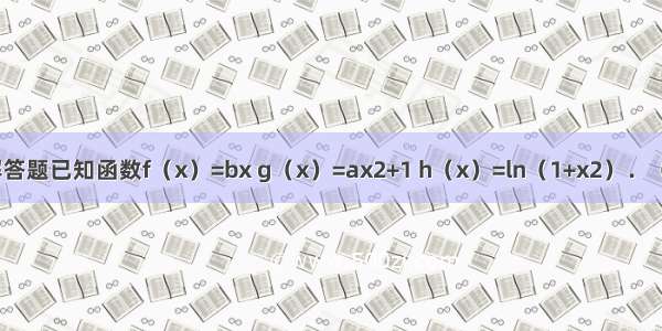 解答题已知函数f（x）=bx g（x）=ax2+1 h（x）=ln（1+x2）．（a