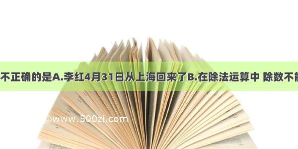 下列说法中 不正确的是A.李红4月31日从上海回来了B.在除法运算中 除数不能为0C.20厘