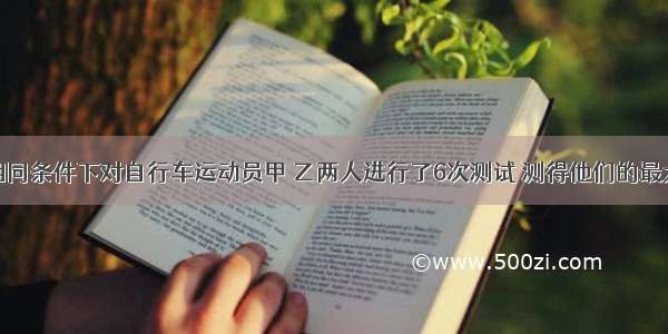 解答题在相同条件下对自行车运动员甲 乙两人进行了6次测试 测得他们的最大速度（单