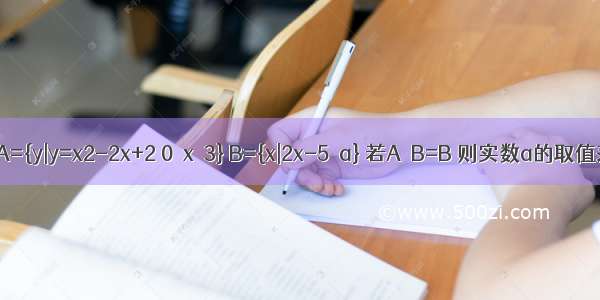 已知集合A={y|y=x2-2x+2 0≤x≤3} B={x|2x-5≤a} 若A∪B=B 则实数a的取值范围是A.