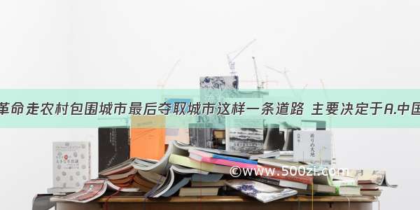 单选题中国革命走农村包围城市最后夺取城市这样一条道路 主要决定于A.中国革命的发展