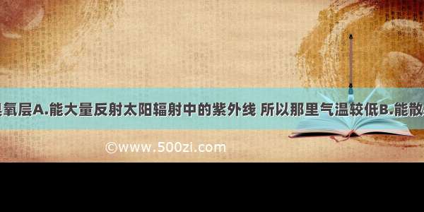 单选题大气臭氧层A.能大量反射太阳辐射中的紫外线 所以那里气温较低B.能散射阳光中的紫