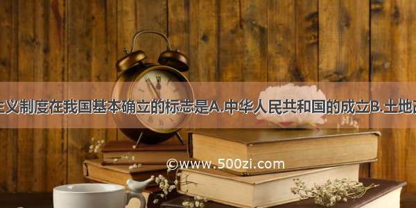 单选题社会主义制度在我国基本确立的标志是A.中华人民共和国的成立B.土地改革运动的基