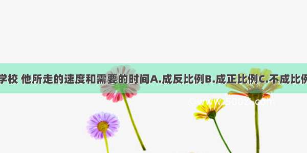 李莉从家到学校 他所走的速度和需要的时间A.成反比例B.成正比例C.不成比例D.不是相关