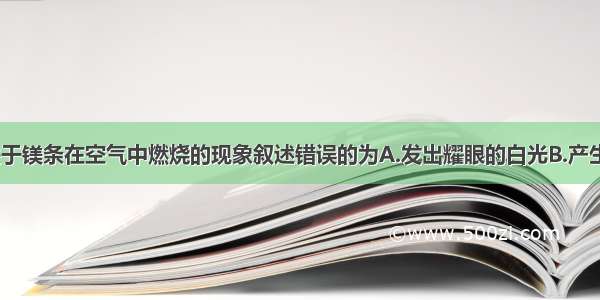 单选题下列关于镁条在空气中燃烧的现象叙述错误的为A.发出耀眼的白光B.产生明亮的火焰C