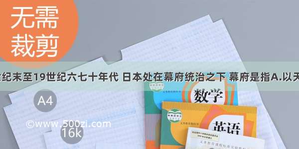 单选题12世纪末至19世纪六七十年代 日本处在幕府统治之下 幕府是指A.以天皇为首的中