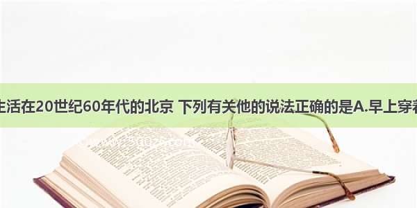 单选题老李生活在20世纪60年代的北京 下列有关他的说法正确的是A.早上穿着牛仔裤去上