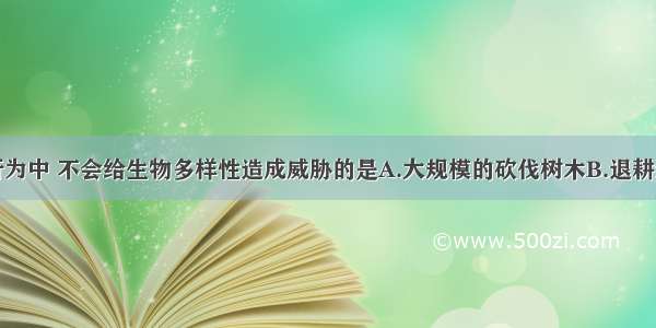 单选题下列行为中 不会给生物多样性造成威胁的是A.大规模的砍伐树木B.退耕还林还草行为