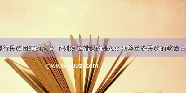 单选题关于履行民族团结的义务 下列说法错误的是A.必须尊重各民族的政治主张B.必须尊重