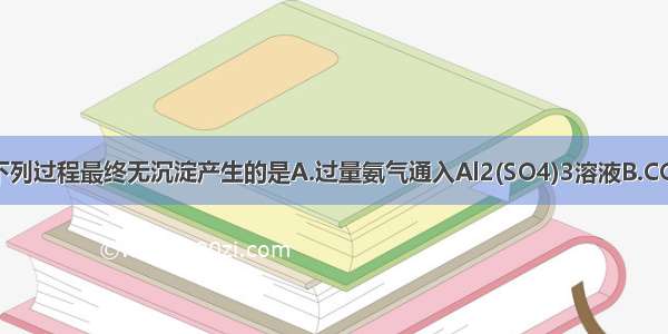 单选题下列过程最终无沉淀产生的是A.过量氨气通入Al2(SO4)3溶液B.CO2通入C