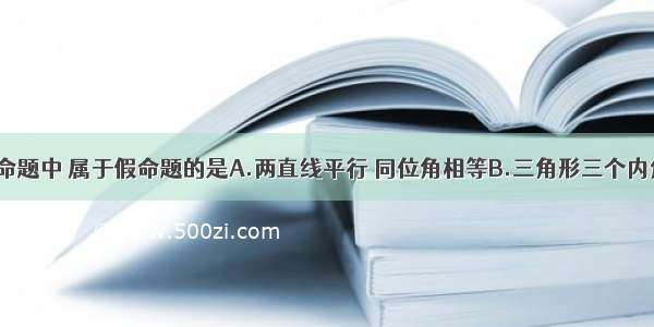 单选题下列命题中 属于假命题的是A.两直线平行 同位角相等B.三角形三个内角的和等于1