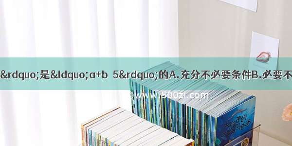 已知a b是实数 则“”是“a+b＞5”的A.充分不必要条件B.必要不充分条件C.充分必要条