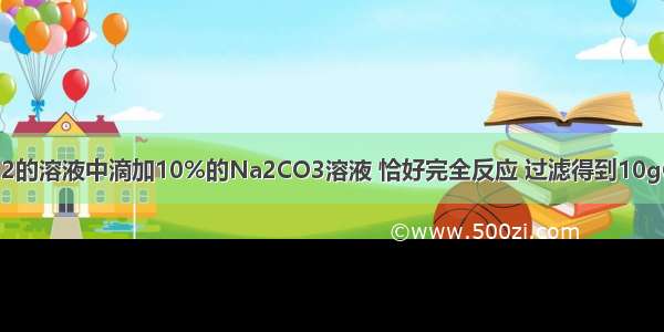 向10%的CaCl2的溶液中滴加10%的Na2CO3溶液 恰好完全反应 过滤得到10gCaCO3沉淀 从