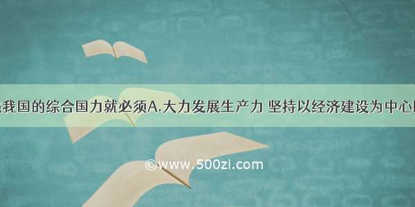 单选题要增强我国的综合国力就必须A.大力发展生产力 坚持以经济建设为中心B.认识到我国