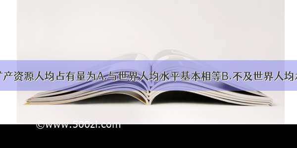 单选题我国矿产资源人均占有量为A.与世界人均水平基本相等B.不及世界人均水平的一半C.