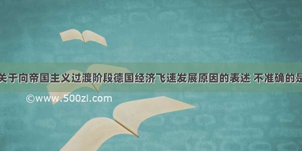 单选题下列关于向帝国主义过渡阶段德国经济飞速发展原因的表述 不准确的是A.国家统一