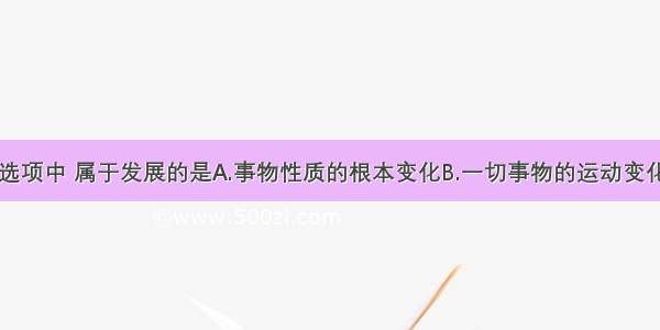 单选题下列选项中 属于发展的是A.事物性质的根本变化B.一切事物的运动变化C.力量强大