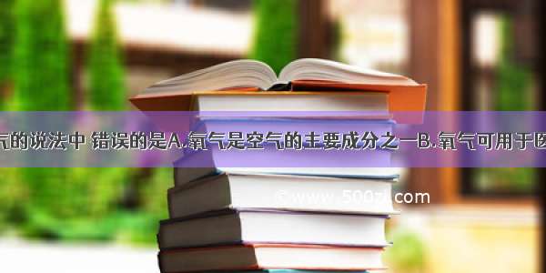 下列关于氧气的说法中 错误的是A.氧气是空气的主要成分之一B.氧气可用于医疗急救C.氧