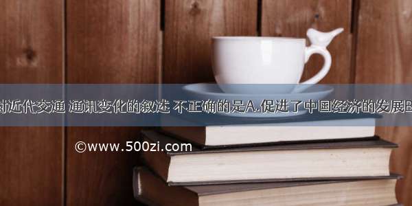 单选题以下对近代交通 通讯变化的叙述 不正确的是A.促进了中国经济的发展B.改变了人们